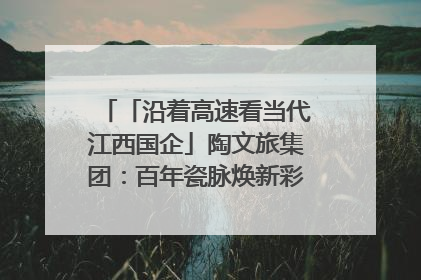 「沿着高速看当代江西国企」陶文旅集团：百年瓷脉焕新彩 文旅融合谱华章