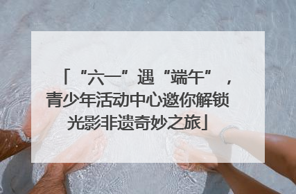 “六一”遇“端午”，青少年活动中心邀你解锁光影非遗奇妙之旅