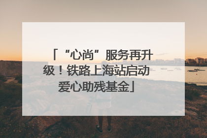 “心尚”服务再升级！铁路上海站启动爱心助残基金