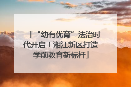 “幼有优育”法治时代开启！湘江新区打造学前教育新标杆