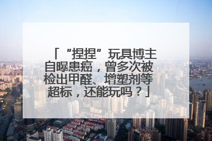 “捏捏”玩具博主自曝患癌，曾多次被检出甲醛、增塑剂等超标，还能玩吗？