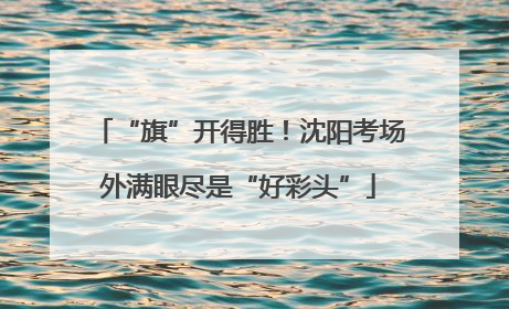 “旗”开得胜！沈阳考场外满眼尽是“好彩头”