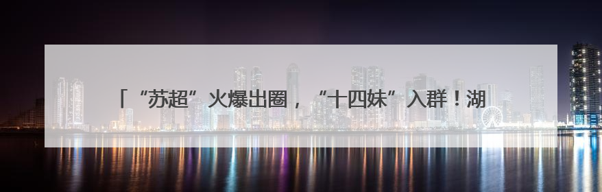 “苏超”火爆出圈，“十四妹”入群！湖北黄石14家A级景区对江苏游客免票
