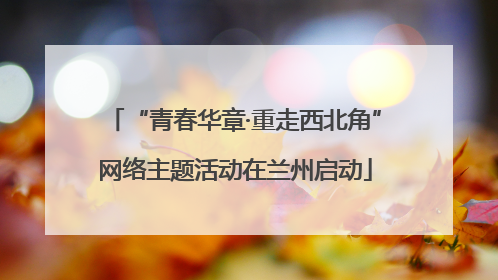 “青春华章·重走西北角”网络主题活动在兰州启动
