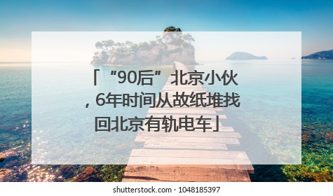 “90后”北京小伙，6年时间从故纸堆找回北京有轨电车