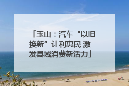 玉山：汽车“以旧换新”让利惠民 激发县域消费新活力