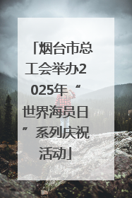 烟台市总工会举办2025年“世界海员日”系列庆祝活动