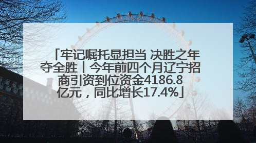 牢记嘱托显担当 决胜之年夺全胜丨今年前四个月辽宁招商引资到位资金4186.8亿元，同比增长17.4%