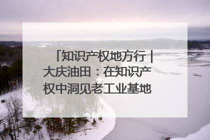 知识产权地方行｜大庆油田：在知识产权中洞见老工业基地的 “创新密码”