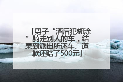 男子“酒后犯糊涂”骑走别人的车，结果到派出所还车、道歉还赔了500元