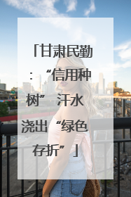 甘肃民勤：“信用种树” 汗水浇出“绿色存折”