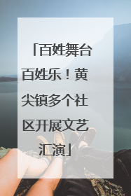百姓舞台百姓乐！黄尖镇多个社区开展文艺汇演