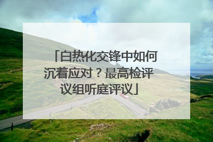 白热化交锋中如何沉着应对？最高检评议组听庭评议