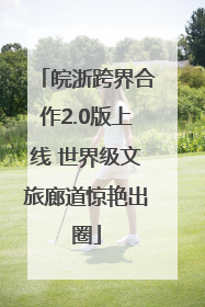 皖浙跨界合作2.0版上线 世界级文旅廊道惊艳出圈