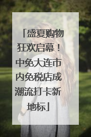 盛夏购物狂欢启幕！中免大连市内免税店成潮流打卡新地标