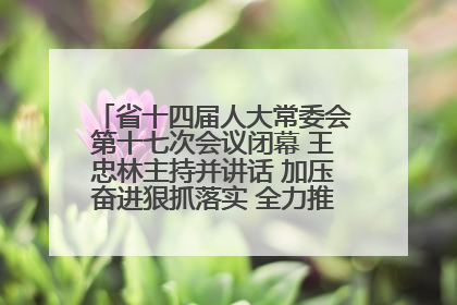 省十四届人大常委会第十七次会议闭幕 王忠林主持并讲话 加压奋进狠抓落实 全力推动支点建设成势见效