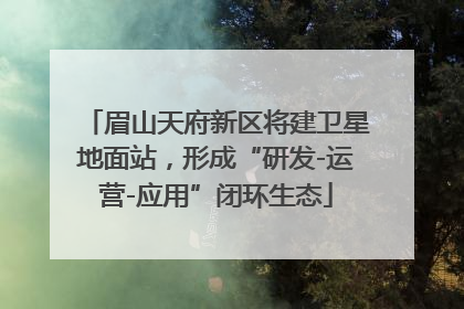 眉山天府新区将建卫星地面站，形成“研发-运营-应用”闭环生态