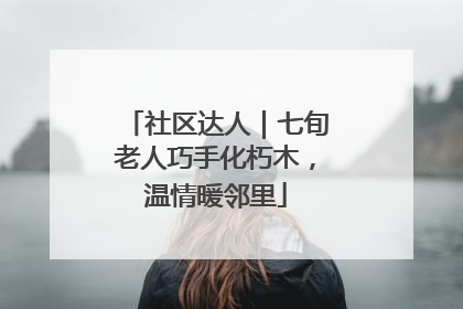社区达人｜七旬老人巧手化朽木，温情暖邻里