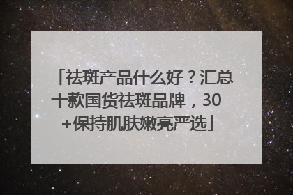 祛斑产品什么好？汇总十款国货祛斑品牌，30+保持肌肤嫩亮严选
