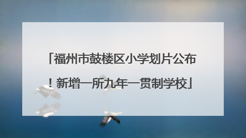 福州市鼓楼区小学划片公布！新增一所九年一贯制学校