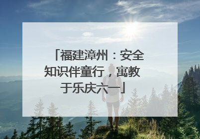 福建漳州：安全知识伴童行，寓教于乐庆六一