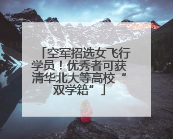 空军招选女飞行学员！优秀者可获清华北大等高校“双学籍”