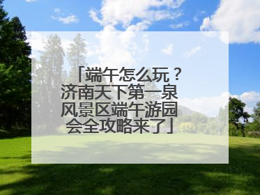 端午怎么玩？济南天下第一泉风景区端午游园会全攻略来了