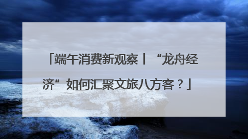 端午消费新观察丨“龙舟经济”如何汇聚文旅八方客？