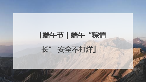 端午节｜端午“粽情长” 安全不打烊