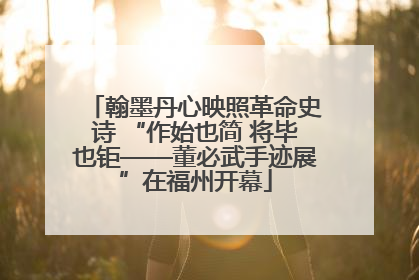 翰墨丹心映照革命史诗 “作始也简 将毕也钜——董必武手迹展”在福州开幕