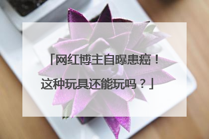 网红博主自曝患癌！这种玩具还能玩吗？
