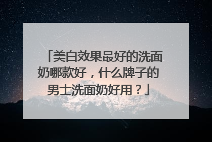美白效果最好的洗面奶哪款好，什么牌子的男士洗面奶好用？