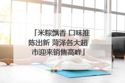 米粽飘香 口味推陈出新 菏泽各大超市迎来销售高峰