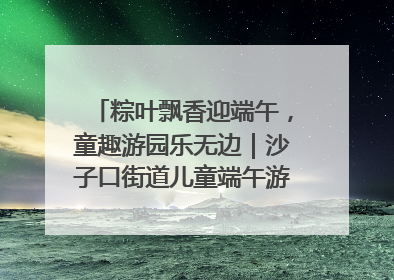 粽叶飘香迎端午，童趣游园乐无边｜沙子口街道儿童端午游园活动圆满落幕