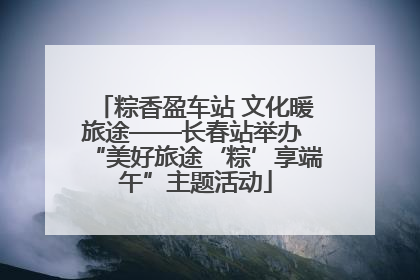 粽香盈车站 文化暖旅途——长春站举办 “美好旅途‘粽’享端午”主题活动