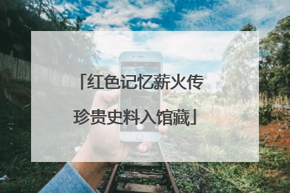红色记忆薪火传 珍贵史料入馆藏