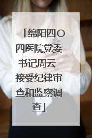 绵阳四〇四医院党委书记周云 接受纪律审查和监察调查