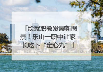 绘就职教发展新图景！乐山一职中让家长吃下“定心丸”
