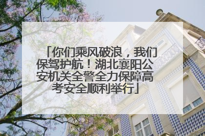 你们乘风破浪，我们保驾护航！湖北襄阳公安机关全警全力保障高考安全顺利举行