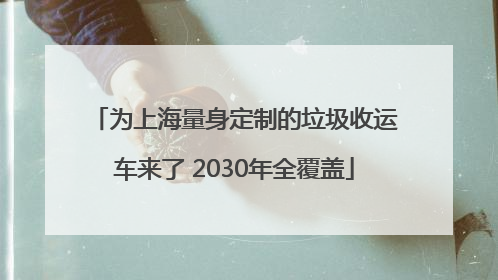 为上海量身定制的垃圾收运车来了 2030年全覆盖