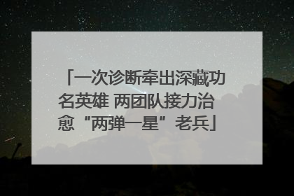 一次诊断牵出深藏功名英雄 两团队接力治愈“两弹一星”老兵