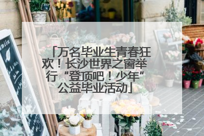 万名毕业生青春狂欢！长沙世界之窗举行“登顶吧！少年”公益毕业活动