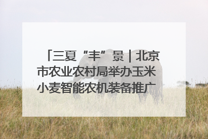 三夏“丰”景｜北京市农业农村局举办玉米小麦智能农机装备推广“田间日”活动