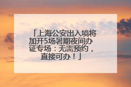 上海公安出入境将加开5场暑期夜间办证专场：无需预约，直接可办！