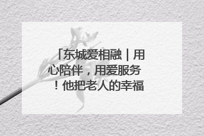 东城爱相融｜用心陪伴，用爱服务！他把老人的幸福感当“大事儿”
