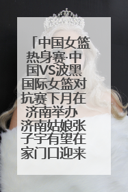 中国女篮热身赛·中国VS波黑国际女篮对抗赛下月在济南举办 济南姑娘张子宇有望在家门口迎来国家队首秀