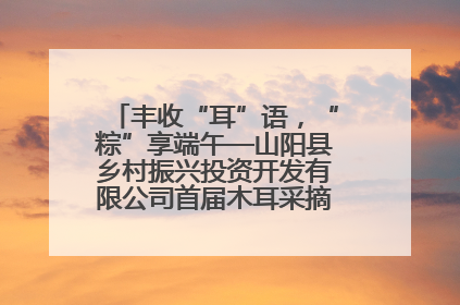 丰收“耳”语，“粽”享端午—山阳县乡村振兴投资开发有限公司首届木耳采摘活动盛大启幕