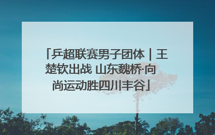 乒超联赛男子团体｜王楚钦出战 山东魏桥·向尚运动胜四川丰谷