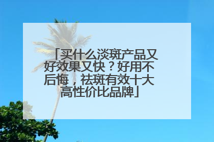 买什么淡斑产品又好效果又快？好用不后悔，祛斑有效十大高性价比品牌