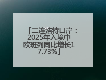 二连浩特口岸：2025年入境中欧班列同比增长17.73%